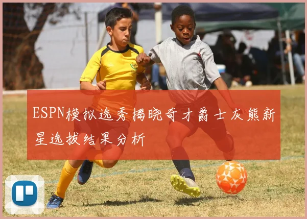 ESPN模拟选秀揭晓奇才爵士灰熊新星选拔结果分析