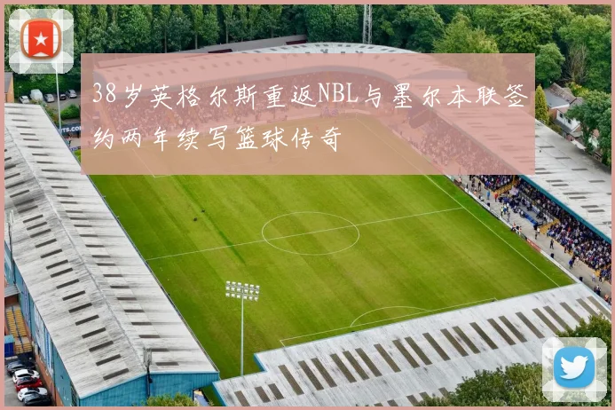 38岁英格尔斯重返NBL与墨尔本联签约两年续写篮球传奇