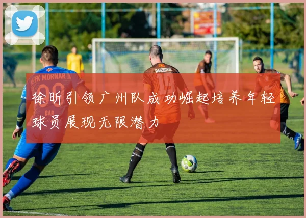 徐昕引领广州队成功崛起培养年轻球员展现无限潜力