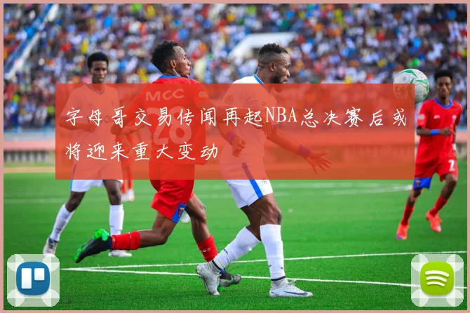 字母哥交易传闻再起NBA总决赛后或将迎来重大变动