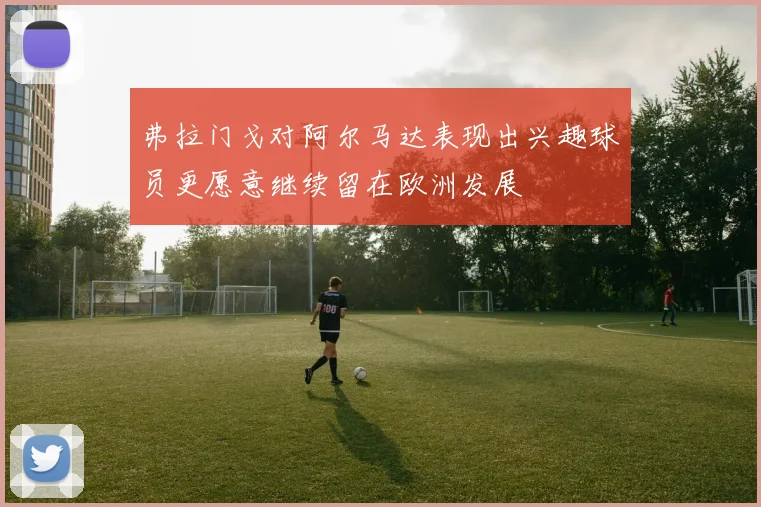 弗拉门戈对阿尔马达表现出兴趣球员更愿意继续留在欧洲发展