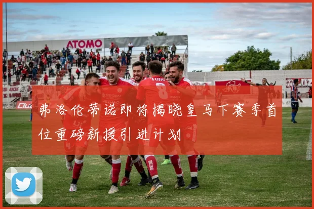 弗洛伦蒂诺即将揭晓皇马下赛季首位重磅新援引进计划