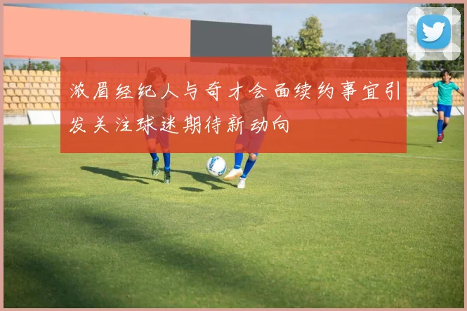 浓眉经纪人与奇才会面续约事宜引发关注球迷期待新动向