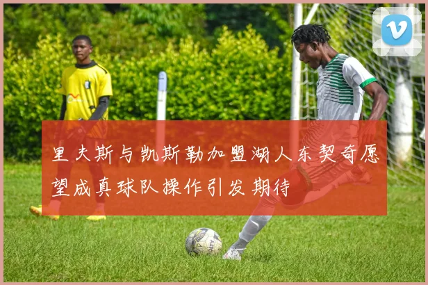 里夫斯与凯斯勒加盟湖人东契奇愿望成真球队操作引发期待