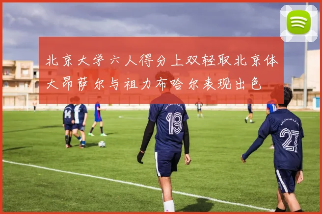 北京大学六人得分上双轻取北京体大昂萨尔与祖力布哈尔表现出色