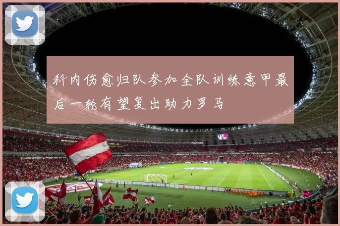 科内伤愈归队参加全队训练意甲最后一轮有望复出助力罗马