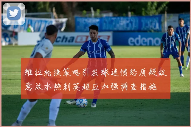 维拉轮换策略引发球迷愤怒质疑故意放水热刺英超应加强调查措施