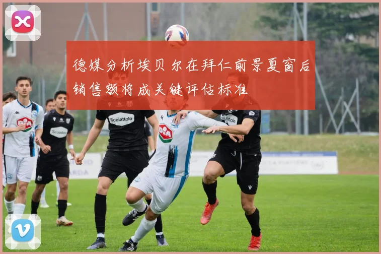 德媒分析埃贝尔在拜仁前景夏窗后销售额将成关键评估标准